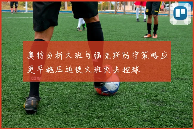 奥特分析文班与福克斯防守策略应更早施压迫使文班失去控球