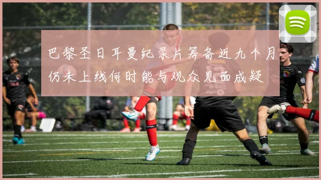 巴黎圣日耳曼纪录片筹备近九个月仍未上线何时能与观众见面成疑