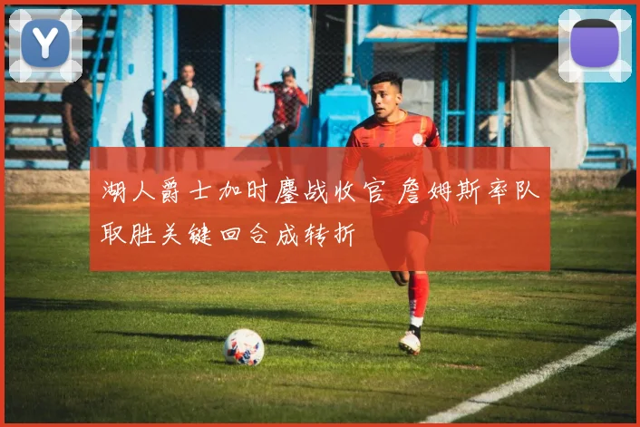 湖人爵士加时鏖战收官 詹姆斯率队取胜关键回合成转折