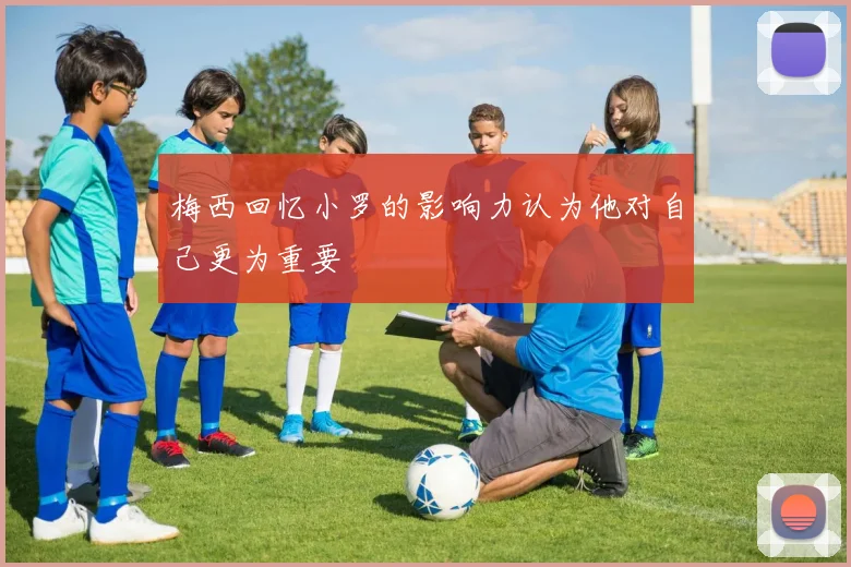 梅西回忆小罗的影响力认为他对自己更为重要