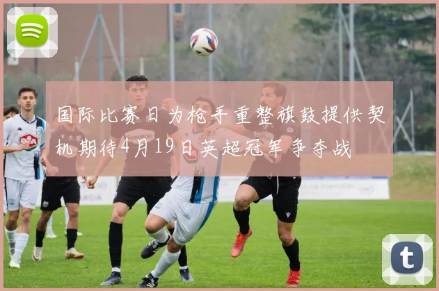国际比赛日为枪手重整旗鼓提供契机期待4月19日英超冠军争夺战