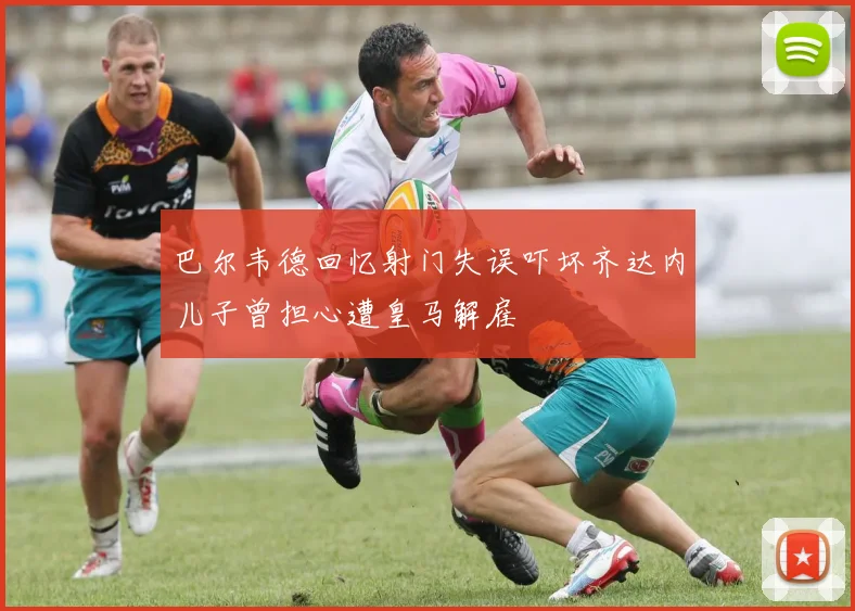巴尔韦德回忆射门失误吓坏齐达内儿子曾担心遭皇马解雇