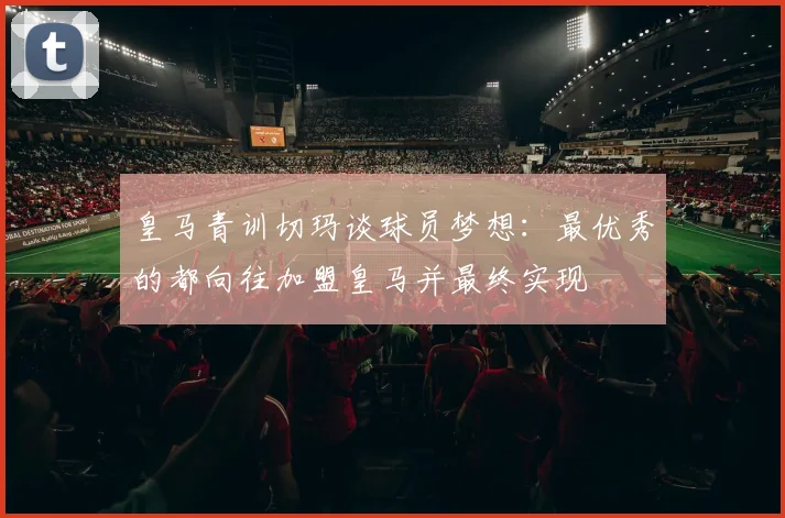 皇马青训切玛谈球员梦想:最优秀的都向往加盟皇马并最终实现
