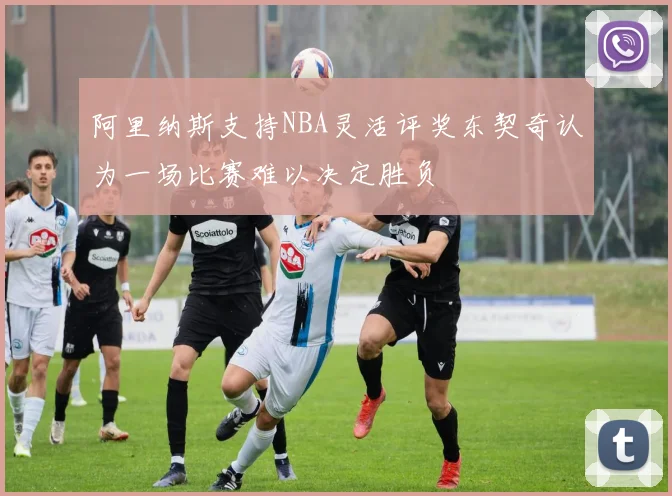 阿里纳斯支持NBA灵活评奖东契奇认为一场比赛难以决定胜负