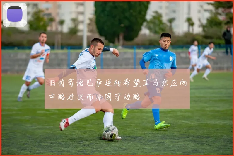 旧将寄语巴萨逆转希望亚马尔应向中路进攻而非固守边路