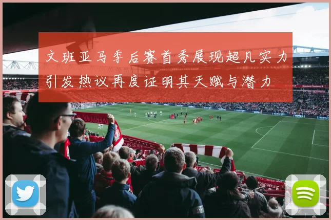 文班亚马季后赛首秀展现超凡实力引发热议再度证明其天赋与潜力