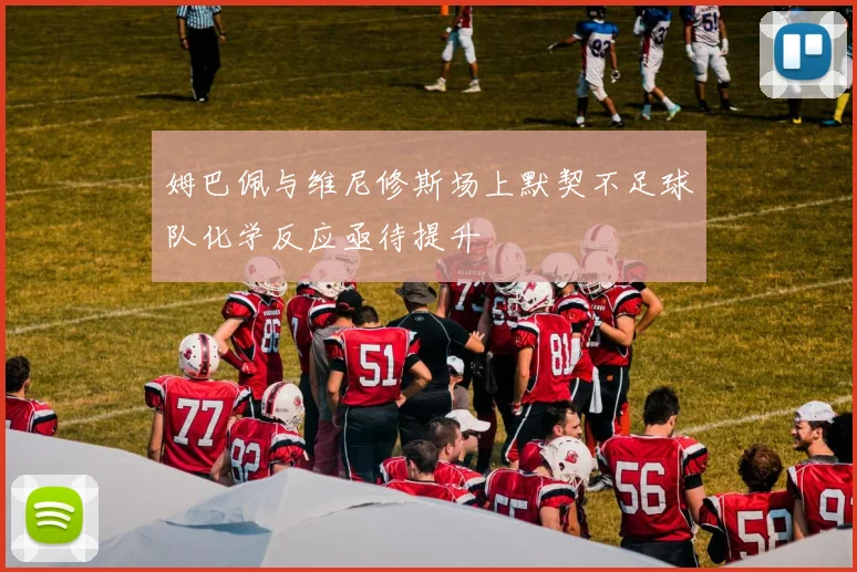 姆巴佩与维尼修斯场上默契不足球队化学反应亟待提升