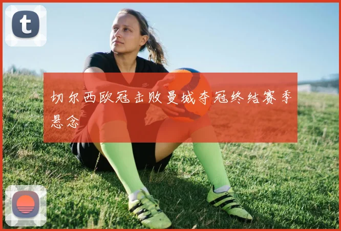 切尔西欧冠击败曼城夺冠终结赛季悬念