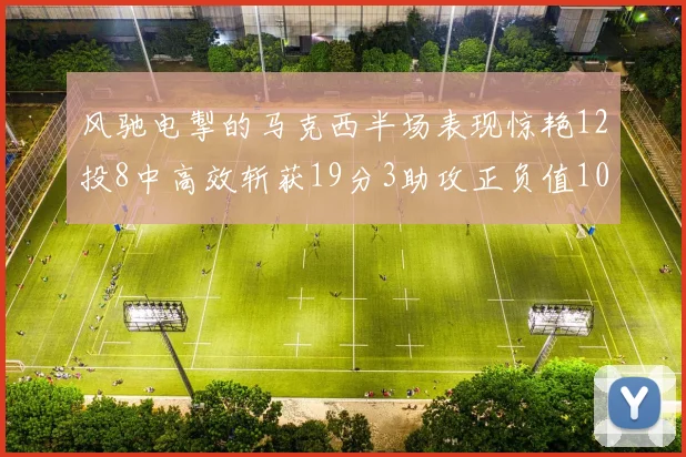 风驰电掣的马克西半场表现惊艳12投8中高效斩获19分3助攻正负值10