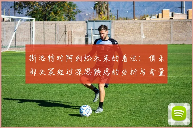 斯洛特对阿利松未来的看法:俱乐部决策经过深思熟虑的分析与考量