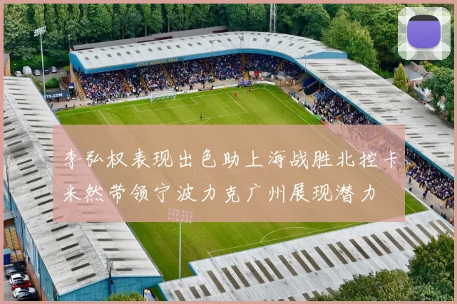 李弘权表现出色助上海战胜北控卡米然带领宁波力克广州展现潜力