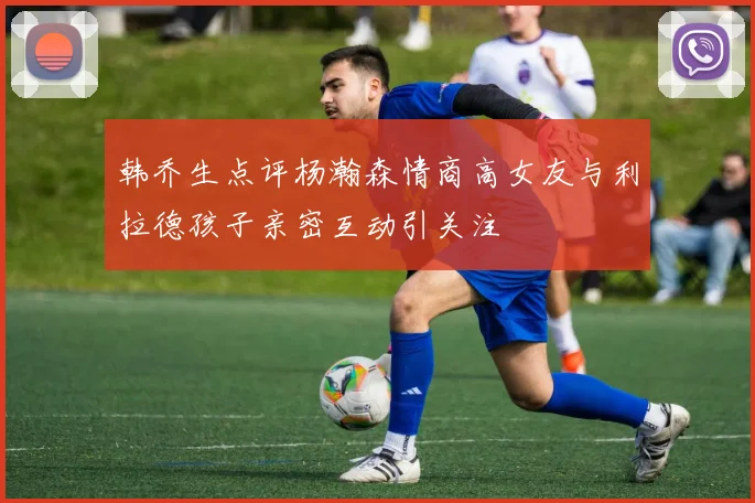 韩乔生点评杨瀚森情商高女友与利拉德孩子亲密互动引关注