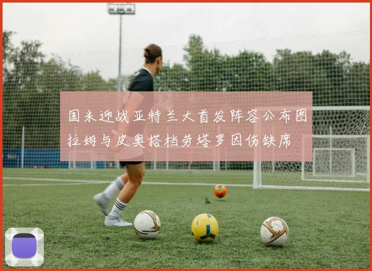 国米迎战亚特兰大首发阵容公布图拉姆与皮奥搭档劳塔罗因伤缺席