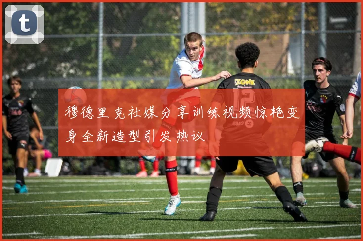 穆德里克社媒分享训练视频惊艳变身全新造型引发热议