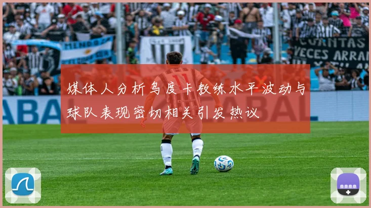 媒体人分析乌度卡教练水平波动与球队表现密切相关引发热议