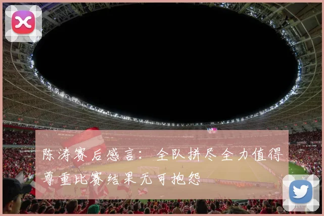 陈涛赛后感言：全队拼尽全力值得尊重比赛结果无可抱怨